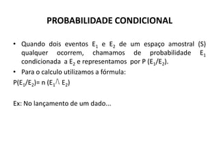 PROBABILIDADE CONDICIONAL

• Quando dois eventos E1 e E2 de um espaço amostral (S)
   qualquer ocorrem, chamamos de probabilidade E1
   condicionada a E2 e representamos por P (E1/E2).
• Para o calculo utilizamos a fórmula:
P(E1/E2)= n (E1 E2)

Ex: No lançamento de um dado...
 