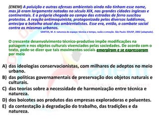 (ENEM) A poluição e outras ofensas ambientais ainda não tinham esse nome,
  mas já eram largamente notadas no século XIX, nas grandes cidades inglesas e
  continentais. E a própria chegada ao campo das estradas de ferro suscitou
  protestos. A reação antimaquinista, protagonizada pelos diversos luddismos,
  antecipa a batalha atual dos ambientalistas. Esse era, então, o combate social
  contra os miasmas urbanos.
                   SANTOS, M. A natureza do espaço: técnica e tempo, razão e emoção. São Paulo: EDUSP, 2002 (adaptado).


  O crescente desenvolvimento técnico-produtivo impõe modificações na
  paisagem e nos objetos culturais vivenciados pelas sociedades. De acordo com o
  texto, pode-se dizer que tais movimentos sociais emergiram e se expressaram
  por meio

A) das ideologias conservacionistas, com milhares de adeptos no meio
   urbano.
B) das políticas governamentais de preservação dos objetos naturais e
   culturais.
C) das teorias sobre a necessidade de harmonização entre técnica e
   natureza.
D) dos boicotes aos produtos das empresas exploradoras e poluentes.
E) da contestação à degradação do trabalho, das tradições e da
   natureza.
 