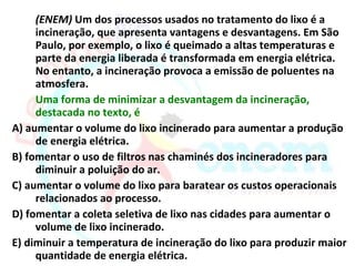 (ENEM) Um dos processos usados no tratamento do lixo é a
     incineração, que apresenta vantagens e desvantagens. Em São
     Paulo, por exemplo, o lixo é queimado a altas temperaturas e
     parte da energia liberada é transformada em energia elétrica.
     No entanto, a incineração provoca a emissão de poluentes na
     atmosfera.
     Uma forma de minimizar a desvantagem da incineração,
     destacada no texto, é
A) aumentar o volume do lixo incinerado para aumentar a produção
     de energia elétrica.
B) fomentar o uso de filtros nas chaminés dos incineradores para
     diminuir a poluição do ar.
C) aumentar o volume do lixo para baratear os custos operacionais
     relacionados ao processo.
D) fomentar a coleta seletiva de lixo nas cidades para aumentar o
     volume de lixo incinerado.
E) diminuir a temperatura de incineração do lixo para produzir maior
     quantidade de energia elétrica.
 