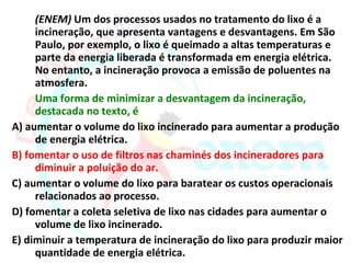 (ENEM) Um dos processos usados no tratamento do lixo é a
     incineração, que apresenta vantagens e desvantagens. Em São
     Paulo, por exemplo, o lixo é queimado a altas temperaturas e
     parte da energia liberada é transformada em energia elétrica.
     No entanto, a incineração provoca a emissão de poluentes na
     atmosfera.
     Uma forma de minimizar a desvantagem da incineração,
     destacada no texto, é
A) aumentar o volume do lixo incinerado para aumentar a produção
     de energia elétrica.
B) fomentar o uso de filtros nas chaminés dos incineradores para
     diminuir a poluição do ar.
C) aumentar o volume do lixo para baratear os custos operacionais
     relacionados ao processo.
D) fomentar a coleta seletiva de lixo nas cidades para aumentar o
     volume de lixo incinerado.
E) diminuir a temperatura de incineração do lixo para produzir maior
     quantidade de energia elétrica.
 