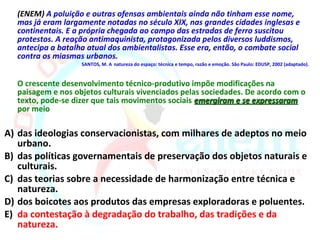 (ENEM) A poluição e outras ofensas ambientais ainda não tinham esse nome,
  mas já eram largamente notadas no século XIX, nas grandes cidades inglesas e
  continentais. E a própria chegada ao campo das estradas de ferro suscitou
  protestos. A reação antimaquinista, protagonizada pelos diversos luddismos,
  antecipa a batalha atual dos ambientalistas. Esse era, então, o combate social
  contra os miasmas urbanos.
                   SANTOS, M. A natureza do espaço: técnica e tempo, razão e emoção. São Paulo: EDUSP, 2002 (adaptado).


  O crescente desenvolvimento técnico-produtivo impõe modificações na
  paisagem e nos objetos culturais vivenciados pelas sociedades. De acordo com o
  texto, pode-se dizer que tais movimentos sociais emergiram e se expressaram
  por meio

A) das ideologias conservacionistas, com milhares de adeptos no meio
   urbano.
B) das políticas governamentais de preservação dos objetos naturais e
   culturais.
C) das teorias sobre a necessidade de harmonização entre técnica e
   natureza.
D) dos boicotes aos produtos das empresas exploradoras e poluentes.
E) da contestação à degradação do trabalho, das tradições e da
   natureza.
 