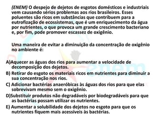 (ENEM) O despejo de dejetos de esgotos domésticos e industriais
  vem causando sérios problemas aos rios brasileiros. Esses
  poluentes são ricos em substâncias que contribuem para a
  eutrofização de ecossistemas, que é um enriquecimento da água
  por nutrientes, o que provoca um grande crescimento bacteriano
  e, por fim, pode promover escassez de oxigênio.

  Uma maneira de evitar a diminuição da concentração de oxigênio
  no ambiente é:

A)Aquecer as águas dos rios para aumentar a velocidade de
   decomposição dos dejetos.
B) Retirar do esgoto os materiais ricos em nutrientes para diminuir a
   sua concentração nos rios.
C) Adicionar bactérias anaeróbicas às águas dos rios para que elas
   sobrevivam mesmo sem o oxigênio.
D)Substituir produtos não degradáveis por biodegradáveis para que
   as bactérias possam utilizar os nutrientes.
E) Aumentar a solubilidade dos dejetos no esgoto para que os
   nutrientes fiquem mais acessíveis às bactérias.
 