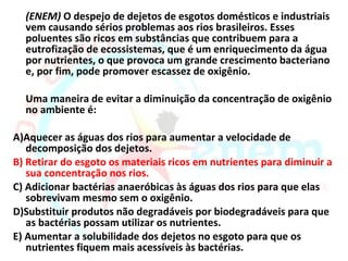 (ENEM) O despejo de dejetos de esgotos domésticos e industriais
  vem causando sérios problemas aos rios brasileiros. Esses
  poluentes são ricos em substâncias que contribuem para a
  eutrofização de ecossistemas, que é um enriquecimento da água
  por nutrientes, o que provoca um grande crescimento bacteriano
  e, por fim, pode promover escassez de oxigênio.

  Uma maneira de evitar a diminuição da concentração de oxigênio
  no ambiente é:

A)Aquecer as águas dos rios para aumentar a velocidade de
   decomposição dos dejetos.
B) Retirar do esgoto os materiais ricos em nutrientes para diminuir a
   sua concentração nos rios.
C) Adicionar bactérias anaeróbicas às águas dos rios para que elas
   sobrevivam mesmo sem o oxigênio.
D)Substituir produtos não degradáveis por biodegradáveis para que
   as bactérias possam utilizar os nutrientes.
E) Aumentar a solubilidade dos dejetos no esgoto para que os
   nutrientes fiquem mais acessíveis às bactérias.
 