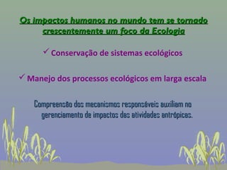 Os impactos humanos no mundo tem se tornado
     crescentemente um foco da Ecologia

       Conservação de sistemas ecológicos

 Manejo dos processos ecológicos em larga escala


   Compreensão dos mecanismos responsáveis auxiliam no
     gerenciamento de impactos das atividades antrópicas.
 