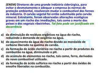 (ENEM) Diretores de uma grande indústria siderúrgica, para
   evitar o desmatamento e adequar a empresa às normas de
   proteção ambiental, resolveram mudar o combustível dos fornos
   da indústria. O carvão vegetal foi então substituído pelo carvão
   mineral. Entretanto, foram observadas alterações ecológicas
   graves em um riacho das imediações, tais como a morte dos
   peixes e dos vegetais ribeirinhos. Tal fato pode ser justificado em
   decorrência

a) da diminuição de resíduos orgânicos na água do riacho,
   reduzindo a demanda de oxigênio na água.
b) do aquecimento da água do riacho devido ao monóxido de
   carbono liberado na queima do carvão.
c) da formação de ácido clorídrico no riacho a partir de produtos da
   combustão na água, diminuindo o pH.
d) do acúmulo de elementos no riacho, tais como, ferro, derivados
   do novo combustível utilizado.
e) da formação de ácido sulfúrico no riacho a partir dos óxidos de
   enxofre liberados na combustão.
 