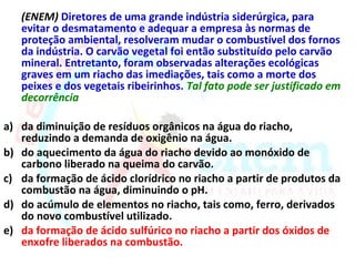 (ENEM) Diretores de uma grande indústria siderúrgica, para
   evitar o desmatamento e adequar a empresa às normas de
   proteção ambiental, resolveram mudar o combustível dos fornos
   da indústria. O carvão vegetal foi então substituído pelo carvão
   mineral. Entretanto, foram observadas alterações ecológicas
   graves em um riacho das imediações, tais como a morte dos
   peixes e dos vegetais ribeirinhos. Tal fato pode ser justificado em
   decorrência

a) da diminuição de resíduos orgânicos na água do riacho,
   reduzindo a demanda de oxigênio na água.
b) do aquecimento da água do riacho devido ao monóxido de
   carbono liberado na queima do carvão.
c) da formação de ácido clorídrico no riacho a partir de produtos da
   combustão na água, diminuindo o pH.
d) do acúmulo de elementos no riacho, tais como, ferro, derivados
   do novo combustível utilizado.
e) da formação de ácido sulfúrico no riacho a partir dos óxidos de
   enxofre liberados na combustão.
 