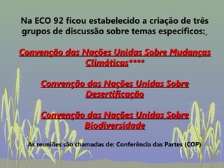 Na ECO 92 ficou estabelecido a criação de três
grupos de discussão sobre temas específicos:

Convenção das Nações Unidas Sobre Mudanças
               Climáticas****

     Convenção das Nações Unidas Sobre
              Desertificação

     Convenção das Nações Unidas Sobre
              Biodiversidade

 As reuniões são chamadas de: Conferência das Partes (COP)
 