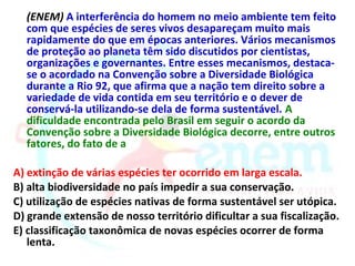 (ENEM) A interferência do homem no meio ambiente tem feito
  com que espécies de seres vivos desapareçam muito mais
  rapidamente do que em épocas anteriores. Vários mecanismos
  de proteção ao planeta têm sido discutidos por cientistas,
  organizações e governantes. Entre esses mecanismos, destaca-
  se o acordado na Convenção sobre a Diversidade Biológica
  durante a Rio 92, que afirma que a nação tem direito sobre a
  variedade de vida contida em seu território e o dever de
  conservá-la utilizando-se dela de forma sustentável. A
  dificuldade encontrada pelo Brasil em seguir o acordo da
  Convenção sobre a Diversidade Biológica decorre, entre outros
  fatores, do fato de a

A) extinção de várias espécies ter ocorrido em larga escala.
B) alta biodiversidade no país impedir a sua conservação.
C) utilização de espécies nativas de forma sustentável ser utópica.
D) grande extensão de nosso território dificultar a sua fiscalização.
E) classificação taxonômica de novas espécies ocorrer de forma
   lenta.
 