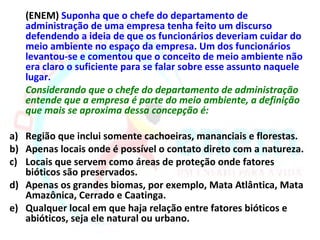 (ENEM) Suponha que o chefe do departamento de
   administração de uma empresa tenha feito um discurso
   defendendo a ideia de que os funcionários deveriam cuidar do
   meio ambiente no espaço da empresa. Um dos funcionários
   levantou-se e comentou que o conceito de meio ambiente não
   era claro o suficiente para se falar sobre esse assunto naquele
   lugar.
   Considerando que o chefe do departamento de administração
   entende que a empresa é parte do meio ambiente, a definição
   que mais se aproxima dessa concepção é:

a) Região que inclui somente cachoeiras, mananciais e florestas.
b) Apenas locais onde é possível o contato direto com a natureza.
c) Locais que servem como áreas de proteção onde fatores
   bióticos são preservados.
d) Apenas os grandes biomas, por exemplo, Mata Atlântica, Mata
   Amazônica, Cerrado e Caatinga.
e) Qualquer local em que haja relação entre fatores bióticos e
   abióticos, seja ele natural ou urbano.
 
