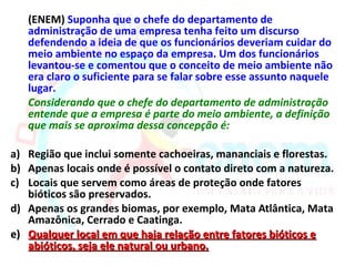 (ENEM) Suponha que o chefe do departamento de
   administração de uma empresa tenha feito um discurso
   defendendo a ideia de que os funcionários deveriam cuidar do
   meio ambiente no espaço da empresa. Um dos funcionários
   levantou-se e comentou que o conceito de meio ambiente não
   era claro o suficiente para se falar sobre esse assunto naquele
   lugar.
   Considerando que o chefe do departamento de administração
   entende que a empresa é parte do meio ambiente, a definição
   que mais se aproxima dessa concepção é:

a) Região que inclui somente cachoeiras, mananciais e florestas.
b) Apenas locais onde é possível o contato direto com a natureza.
c) Locais que servem como áreas de proteção onde fatores
   bióticos são preservados.
d) Apenas os grandes biomas, por exemplo, Mata Atlântica, Mata
   Amazônica, Cerrado e Caatinga.
e) Qualquer local em que haja relação entre fatores bióticos e
   abióticos, seja ele natural ou urbano.
 