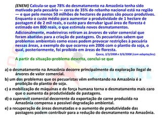 (ENEM) Calcula-se que 78% do desmatamento na Amazônia tenha sido
     motivado pela pecuária — cerca de 35% do rebanho nacional está na região
     — e que pelo menos 50 milhões de hectares de pastos são pouco produtivos.
     Enquanto o custo médio para aumentar a produtividade de 1 hectare de
     pastagem é de 2 mil reais, o custo para derrubar igual área de floresta é
     estimado em 800 reais, o que estimula novos desmatamentos.
     Adicionalmente, madeireiras retiram as árvores de valor comercial que
     foram abatidas para a criação de pastagens. Os pecuaristas sabem que
     problemas ambientais como esses podem provocar restrições à pecuária
     nessas áreas, a exemplo do que ocorreu em 2006 com o plantio da soja, o
     qual, posteriormente, foi proibido em áreas de floresta.
                                                 Época, 3/3/2008 e 9/6/2008 (com adaptações).
     A partir da situação-problema descrita, conclui-se que

a) o desmatamento na Amazônia decorre principalmente da exploração ilegal de
       árvores de valor comercial.
b) um dos problemas que os pecuaristas vêm enfrentando na Amazônia é a
       proibição do plantio de soja.
c) a mobilização de máquinas e de força humana torna o desmatamento mais caro
       que o aumento da produtividade de pastagens.
d) o superavit comercial decorrente da exportação de carne produzida na
       Amazônia compensa a possível degradação ambiental.
e) a recuperação de áreas desmatadas e o aumento de produtividade das
       pastagens podem contribuir para a redução do desmatamento na Amazônia.
 