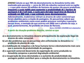(ENEM) Calcula-se que 78% do desmatamento na Amazônia tenha sido
     motivado pela pecuária — cerca de 35% do rebanho nacional está na região
     — e que pelo menos 50 milhões de hectares de pastos são pouco produtivos.
     Enquanto o custo médio para aumentar a produtividade de 1 hectare de
     pastagem é de 2 mil reais, o custo para derrubar igual área de floresta é
     estimado em 800 reais, o que estimula novos desmatamentos.
     Adicionalmente, madeireiras retiram as árvores de valor comercial que
     foram abatidas para a criação de pastagens. Os pecuaristas sabem que
     problemas ambientais como esses podem provocar restrições à pecuária
     nessas áreas, a exemplo do que ocorreu em 2006 com o plantio da soja, o
     qual, posteriormente, foi proibido em áreas de floresta.
                                                 Época, 3/3/2008 e 9/6/2008 (com adaptações).
     A partir da situação-problema descrita, conclui-se que

a) o desmatamento na Amazônia decorre principalmente da exploração ilegal de
       árvores de valor comercial.
b) um dos problemas que os pecuaristas vêm enfrentando na Amazônia é a
       proibição do plantio de soja.
c) a mobilização de máquinas e de força humana torna o desmatamento mais caro
       que o aumento da produtividade de pastagens.
d) o superavit comercial decorrente da exportação de carne produzida na
       Amazônia compensa a possível degradação ambiental.
e) a recuperação de áreas desmatadas e o aumento de produtividade das
       pastagens podem contribuir para a redução do desmatamento na Amazônia.
 