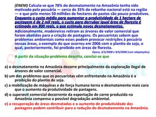 (ENEM) Calcula-se que 78% do desmatamento na Amazônia tenha sido
     motivado pela pecuária — cerca de 35% do rebanho nacional está na região
     — e que pelo menos 50 milhões de hectares de pastos são pouco produtivos.
     Enquanto o custo médio para aumentar a produtividade de 1 hectare de
     pastagem é de 2 mil reais, o custo para derrubar igual área de floresta é
     estimado em 800 reais, o que estimula novos desmatamentos.
     Adicionalmente, madeireiras retiram as árvores de valor comercial que
     foram abatidas para a criação de pastagens. Os pecuaristas sabem que
     problemas ambientais como esses podem provocar restrições à pecuária
     nessas áreas, a exemplo do que ocorreu em 2006 com o plantio da soja, o
     qual, posteriormente, foi proibido em áreas de floresta.
                                                 Época, 3/3/2008 e 9/6/2008 (com adaptações).
     A partir da situação-problema descrita, conclui-se que

a) o desmatamento na Amazônia decorre principalmente da exploração ilegal de
       árvores de valor comercial.
b) um dos problemas que os pecuaristas vêm enfrentando na Amazônia é a
       proibição do plantio de soja.
c) a mobilização de máquinas e de força humana torna o desmatamento mais caro
       que o aumento da produtividade de pastagens.
d) o superavit comercial decorrente da exportação de carne produzida na
       Amazônia compensa a possível degradação ambiental.
e) a recuperação de áreas desmatadas e o aumento de produtividade das
       pastagens podem contribuir para a redução do desmatamento na Amazônia.
 