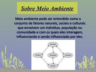 Sobre Meio Ambiente
 Meio ambiente pode ser entendido como o
conjunto de fatores naturais, sociais e culturais
  que envolvem um indivíduo, população ou
 comunidade e com os quais eles interagem,
 influenciando e sendo influenciado por eles.
 