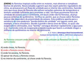 (ENEM) As florestas tropicais estão entre os maiores, mais diversos e complexos
   biomas do planeta. Novos estudos sugerem que elas sejam potentes reguladores do
   clima, ao provocarem um fluxo de umidade para o interior dos continentes, fazendo
   com que essas áreas de floresta não sofram variações extremas de temperatura e
   tenham umidade suficiente para promover a vida. Um fluxo puramente físico de
   umidade do oceano para o continente, em locais onde não há florestas, alcança
   poucas centenas de quilômetros. Verifica-se, porém, que as chuvas sobre florestas
   nativas não dependem da proximidade do oceano. Esta evidência aponta para a
   existência de uma poderosa “bomba biótica de umidade” em lugares como, por
   exemplo, a bacia amazônica. Devido à grande e densa área de folhas, as quais são
   evaporadores otimizados, essa “bomba” consegue devolver rapidamente a água para
   o ar, mantendo ciclos de evaporação e condensação que fazem a umidade chegar a
   milhares de quilômetros no interior do continente.
                                                       A. D. Nobre. Almanaque Brasil Socioambiental.
                                           Instituto Socioambiental, 2008, p. 368-9 (com adaptações).

   As florestas crescem onde chove, ou chove onde crescem as florestas? De acordo
   com o texto:

A) onde chove, há floresta.
B) onde a floresta cresce, chove.
C) onde há oceano, há floresta.
D) apesar da chuva, a floresta cresce.
E) no interior do continente, só chove onde há floresta.
 