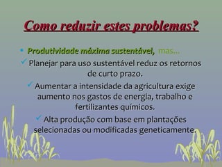 Como reduzir estes problemas?
• Produtividade máxima sustentável, mas...
 Planejar para uso sustentável reduz os retornos
                   de curto prazo.
   Aumentar a intensidade da agricultura exige
     aumento nos gastos de energia, trabalho e
               fertilizantes químicos.
     Alta produção com base em plantações
    selecionadas ou modificadas geneticamente.
 