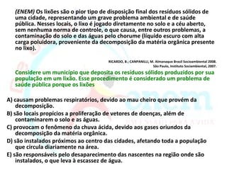 (ENEM) Os lixões são o pior tipo de disposição final dos resíduos sólidos de
   uma cidade, representando um grave problema ambiental e de saúde
   pública. Nesses locais, o lixo é jogado diretamente no solo e a céu aberto,
   sem nenhuma norma de controle, o que causa, entre outros problemas, a
   contaminação do solo e das águas pelo chorume (líquido escuro com alta
   carga poluidora, proveniente da decomposição da matéria orgânica presente
   no lixo).

                                      RICARDO, B.; CANPANILLI, M. Almanaque Brasil Socioambiental 2008.
                                                                São Paulo, Instituto Sociambiental, 2007.
   Considere um município que deposita os resíduos sólidos produzidos por sua
   população em um lixão. Esse procedimento é considerado um problema de
   saúde pública porque os lixões

A) causam problemas respiratórios, devido ao mau cheiro que provém da
    decomposição.
B) são locais propícios a proliferação de vetores de doenças, além de
    contaminarem o solo e as águas.
C) provocam o fenômeno da chuva ácida, devido aos gases oriundos da
    decomposição da matéria orgânica.
D) são instalados próximos ao centro das cidades, afetando toda a população
    que circula diariamente na área.
E) são responsáveis pelo desaparecimento das nascentes na região onde são
    instalados, o que leva à escassez de água.
 