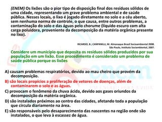 (ENEM) Os lixões são o pior tipo de disposição final dos resíduos sólidos de
   uma cidade, representando um grave problema ambiental e de saúde
   pública. Nesses locais, o lixo é jogado diretamente no solo e a céu aberto,
   sem nenhuma norma de controle, o que causa, entre outros problemas, a
   contaminação do solo e das águas pelo chorume (líquido escuro com alta
   carga poluidora, proveniente da decomposição da matéria orgânica presente
   no lixo).

                                      RICARDO, B.; CANPANILLI, M. Almanaque Brasil Socioambiental 2008.
                                                                São Paulo, Instituto Sociambiental, 2007.
   Considere um município que deposita os resíduos sólidos produzidos por sua
   população em um lixão. Esse procedimento é considerado um problema de
   saúde pública porque os lixões

A) causam problemas respiratórios, devido ao mau cheiro que provém da
    decomposição.
B) são locais propícios a proliferação de vetores de doenças, além de
    contaminarem o solo e as águas.
C) provocam o fenômeno da chuva ácida, devido aos gases oriundos da
    decomposição da matéria orgânica.
D) são instalados próximos ao centro das cidades, afetando toda a população
    que circula diariamente na área.
E) são responsáveis pelo desaparecimento das nascentes na região onde são
    instalados, o que leva à escassez de água.
 
