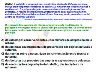 (ENEM) A poluição e outras ofensas ambientais ainda não tinham esse nome,
  mas já eram largamente notadas no século XIX, nas grandes cidades inglesas e
  continentais. E a própria chegada ao campo das estradas de ferro suscitou
  protestos. A reação antimaquinista, protagonizada pelos diversos ludismos,
  antecipa a batalha atual dos ambientalistas. Esse era, então, o combate social
  contra os miasmos urbanos.
                   SANTOS, M. A natureza do espaço: técnica e tempo, razão e emoção. São Paulo: EDUSP, 2002 (adaptado).


  O crescente desenvolvimento técnico-produtivo impõe modificações na
  paisagem e nos objetos culturais vivenciados pelas sociedades. De acordo com o
  texto, pode-se dizer que tais movimentos sociais emergiram e se expressaram
  por meio

A) das ideologias conservacionistas, com milhares de adeptos no meio
   urbano.
B) das políticas governamentais de preservação dos objetos naturais e
   culturais.
C) das teorias sobre a necessidade de harmonização entre técnica e
   natureza.
D) dos boicotes aos produtos das empresas exploradoras e poluentes.
E) da contestação à degradação do trabalho, das tradições e da
   natureza.
 