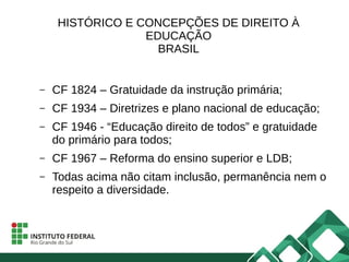 HISTÓRICO E CONCEPÇÕES DE DIREITO À
EDUCAÇÃO
BRASIL
– CF 1824 – Gratuidade da instrução primária;
– CF 1934 – Diretrizes e plano nacional de educação;
– CF 1946 - “Educação direito de todos” e gratuidade
do primário para todos;
– CF 1967 – Reforma do ensino superior e LDB;
– Todas acima não citam inclusão, permanência nem o
respeito a diversidade.
 