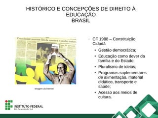 HISTÓRICO E CONCEPÇÕES DE DIREITO À
EDUCAÇÃO
BRASIL
– CF 1988 – Constituição
Cidadã
● Gestão democrática;
● Educação como dever da
família e do Estado;
● Pluralismo de ideias;
● Programas suplementares
de alimentação, material
didático, transporte e
saúde;
● Acesso aos meios de
cultura.
Imagem da internet
 