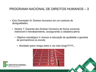 PROGRAMA NACIONAL DE DIREITOS HUMANOS – 3
● Eixo Orientador III: Direitos Humanos em um contexto de
desigualdades
● Diretriz 7: Garantia dos Direitos Humanos de forma universal,
indivisível e interdependente, assegurando a cidadania plena:
● Objetivo estratégico V: Acesso à educação de qualidade e garantia
de permanência na escola;
● Atividade quem chega antes e vai mais longe?!?!?!...
 