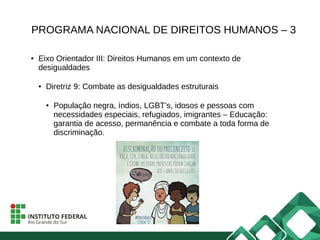 PROGRAMA NACIONAL DE DIREITOS HUMANOS – 3
● Eixo Orientador III: Direitos Humanos em um contexto de
desigualdades
● Diretriz 9: Combate as desigualdades estruturais
● População negra, índios, LGBT’s, idosos e pessoas com
necessidades especiais, refugiados, imigrantes – Educação:
garantia de acesso, permanência e combate a toda forma de
discriminação.
 