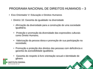 PROGRAMA NACIONAL DE DIREITOS HUMANOS – 3
● Eixo Orientador V: Educação e Direitos Humanos
● Diretriz 10: Garantia da igualdade na diversidade
● Afirmação da diversidade para a construção de uma sociedade
igualitária;
● Proteção e promoção da diversidade das expressões culturais
como Direito Humano;
● Valorização da pessoa idosa e promoção de sua participação na
sociedade;
● Promoção e proteção dos direitos das pessoas com deficiência e
garantia da acessibilidade igualitária;
● Garantia do respeito à livre orientação sexual e identidade de
gênero
 