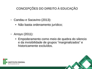 CONCEPÇÕES DO DIREITO À EDUCAÇÃO
– Candau e Sacavino (2013):
● Não basta ordenamento jurídico;
– Arroyo (2011):
● Empoderamento como meio de quebra do silencio
e da invisibilidade de grupos “marginalizados” e
historicamente excluídos.
 