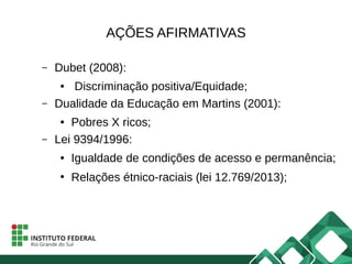 AÇÕES AFIRMATIVAS
– Dubet (2008):
● Discriminação positiva/Equidade;
– Dualidade da Educação em Martins (2001):
● Pobres X ricos;
– Lei 9394/1996:
● Igualdade de condições de acesso e permanência;
●
Relações étnico-raciais (lei 12.769/2013);
 