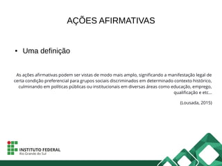 AÇÕES AFIRMATIVAS
● Uma definição
As ações afirmativas podem ser vistas de modo mais amplo, significando a manifestação legal de
certa condição preferencial para grupos sociais discriminados em determinado contexto histórico,
culminando em políticas públicas ou institucionais em diversas áreas como educação, emprego,
qualificação e etc...
(Lousada, 2015)
 
