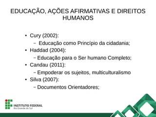 EDUCAÇÃO, AÇÕES AFIRMATIVAS E DIREITOS
HUMANOS
● Cury (2002):
– Educação como Princípio da cidadania;
● Haddad (2004):
– Educação para o Ser humano Completo;
● Candau (2011):
– Empoderar os sujeitos, multiculturalismo
● Silva (2007):
– Documentos Orientadores;
 