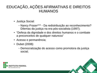 EDUCAÇÃO, AÇÕES AFIRMATIVAS E DIREITOS
HUMANOS
● Justiça Social:
– Nancy Fraser*** - Da redistribuição ao reconhecimento?
Dilemas da justiça na era pós-socialista (1997);
● “Defesa da dignidade e dos direitos humanos e o combate
a preconceitos de qualquer natureza”
● Acesso e permanência;
● Dubet (2008):
– Democratização do acesso como promotora da justiça
social;
 
