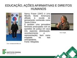 EDUCAÇÃO, AÇÕES AFIRMATIVAS E DIREITOS
HUMANOS
Nancy Fraser (1947) é uma
filósofa Norte Americana
afiliada à escola de
pensamento conhecida como
Teoria Crítica.
É também uma pensadora
feminista preocupada com as
questões de justiça em seus
três aspectos (distribuição,
reconhecimento e
representação), bem como
engajada na luta
anticapitalista.
Fonte: Wikipédia
Foto: martialartsasheville.com
Foto: Google
 