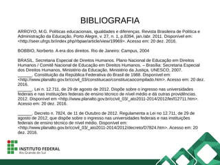 BIBLIOGRAFIA
ARROYO, M.G. Políticas educacionais, igualdades e diferenças. Revista Brasileira de Política e
Administração da Educação, Porto Alegre, v. 27, n. 1, p.8394, jan./abr. 2011. Disponível em:
<http://seer.ufrgs.br/index.php/rbpae/article/view/19969>. Acesso em: 20 dez. 2016.
BOBBIO, Norberto. A era dos direitos. Rio de Janeiro: Campus, 2004
BRASIL. Secretaria Especial de Direitos Humanos. Plano Nacional de Educação em Direitos
Humanos / Comitê Nacional de Educação em Direitos Humanos. – Brasília: Secretaria Especial
dos Direitos Humanos, Ministério da Educação, Ministério da Justiça, UNESCO, 2007.
______. Constituição da República Federativa do Brasil de 1988. Disponível em:
<http://www.planalto.gov.br/ccivil_03/constituicao/constituicaocompilado.htm>. Acesso em: 20 dez.
2016.
______. Lei n. 12.711, de 29 de agosto de 2012. Dispõe sobre o ingresso nas universidades
federais e nas instituições federais de ensino técnico de nível médio e dá outras providências.
2012. Disponível em <http://www.planalto.gov.br/ccivil_03/_ato2011-2014/2012/lei/l12711.htm>.
Acesso em: 20 dez. 2016.
______. Decreto n. 7824, de 11 de Outubro de 2012. Regulamenta a Lei no 12.711, de 29 de
agosto de 2012, que dispõe sobre o ingresso nas universidades federais e nas instituições
federais de ensino técnico de nível médio. Disponível em:
<http://www.planalto.gov.br/ccivil_03/_ato2011-2014/2012/decreto/D7824.htm>. Acesso em: 20
dez. 2016.
 