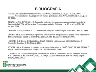 BIBLIOGRAFIA
FRASER, N. Reconhecimento sem ética. Lua Nova, São Paulo, n. 70, p. 101-138, 2007.
______. Reenquadrando a justiça em um mundo globalizado. Lua Nova, São Paulo, n. 77, p. 11-
39, 2009.
GENRO, M.E.H; ZITKOSKI, J.J. Educação e direitos humanos numa perspectiva intercultural.
Revista da FAEEBA – Educação e Contemporaneidade, Salvador, v. 23, n. 41, p.237-245,
jan./jun. 2014.
GERHARDT, T.E.; SILVEIRA, D.T. Métodos de pesquisa. Porto Alegre: Editora da UFRGS, 2009.
GOMES, J.B.B. Ação afirmativa e princípio constitucional da igualdade: o direito como instrumento
de transformação social - a experiência dos EUA. Rio de Janeiro: Renovar, 2001.
HADDAD, S. O Direito à Educação no Brasil: Relatoria Nacional para o Direito Humano à
Educação. Curitiba: DhESC Brasil, 2004.
JOSÉ FILHO, M. Pesquisa: contornos no processo educativo. In: JOSÉ FILHO, M.; DALBÉRIO, O.
(Org.). Desafios da pesquisa. Franca: Ed. UNESP/FHDSS, 2006.
LOUSADA, V.L. A política de ações afirmativas do IFRS: a caminho da escola justa? In: SONZA,
A. P.; SALTON; B. P.; STRAPAZZON, J. A. (Orgs.). Ações afirmativas do IFRS. Porto Alegre:
IFRS/CORAG, 2015.
 