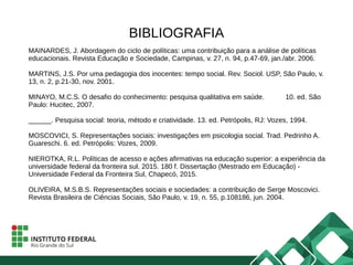 BIBLIOGRAFIA
MAINARDES, J. Abordagem do ciclo de políticas: uma contribuição para a análise de políticas
educacionais. Revista Educação e Sociedade, Campinas, v. 27, n. 94, p.47-69, jan./abr. 2006.
MARTINS, J.S. Por uma pedagogia dos inocentes: tempo social. Rev. Sociol. USP, São Paulo, v.
13, n. 2, p.21-30, nov. 2001.
MINAYO, M.C.S. O desafio do conhecimento: pesquisa qualitativa em saúde. 10. ed. São
Paulo: Hucitec, 2007.
______. Pesquisa social: teoria, método e criatividade. 13. ed. Petrópolis, RJ: Vozes, 1994.
MOSCOVICI, S. Representações sociais: investigações em psicologia social. Trad. Pedrinho A.
Guareschi. 6. ed. Petrópolis: Vozes, 2009.
NIEROTKA, R.L. Políticas de acesso e ações afirmativas na educação superior: a experiência da
universidade federal da fronteira sul. 2015. 180 f. Dissertação (Mestrado em Educação) -
Universidade Federal da Fronteira Sul, Chapecó, 2015.
OLIVEIRA, M.S.B.S. Representações sociais e sociedades: a contribuição de Serge Moscovici.
Revista Brasileira de Ciências Sociais, São Paulo, v. 19, n. 55, p.108186, jun. 2004.
 