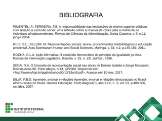 BIBLIOGRAFIA
PIMENTEL, F.; FERREIRA, F.S. A responsabilidade das instituições de ensino superior públicas
com relação a exclusão social: uma reflexão sobre a reserva de cotas para a matrícula de
indivíduos afrodescendentes. Revista de Ciências da Administração, Santa Catarina, v. 6, n.11,
jan/jul 2004.
REIS, S.L.; BELLINI, M. Representações sociais: teoria, procedimentos metodológicos e educação
ambiental. Acta Scientiarum Human and Social Sciences, Maringá, v. 33, n.2, p.149-159, 2011.
ROCHA, C.L.A. Ação Afirmativa: O conteúdo democrático do princípio da igualdade jurídica.
Revista de Informação Legislativa, Brasília, v. 33, n. 131 Jul/Set., 1996.
SEGA, R.A. O Conceito de representação social nas obras de Denise Jodelet e Serge Moscovici.
Revista Anos 90, Porto Alegre, n.13, jul/2000. Disponível em:
<http://www.ufrgs.br/ppghist/anos90/13/13art8.pdf>. Acesso em: 10 mar. 2017.
SILVA, P.B.G. Aprender, ensinar e relações Aprender, ensinar e relações étnicoraciais no Brasil
étnico-raciais no Brasil. Revista Educação. Porto Alegre/RS, ano XXX, n. 3, vol. 63, p.489-506,
set./dez. 2007.
 