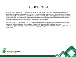 BIBLIOGRAFIA
SOUZA, J.L.S; WUST, C.; KREMER, R.; PULGA, V.L.; LOUSADA, V.L. Políticas afirmativas e
inclusão no curso de medicina da UFFS/PF: Rompendo Paradigmas. In: I Seminário de Políticas
Públicas e Ações Afirmativas, Santa Maria, UFSM, AFIRME, 2015. Anais (On Line) Disponível em:
<http://w3.ufsm.br/afirme/index.php/seminario-politicas-publicas-e-acoesafirmativas/i-seminario-
politicas-publicas-e-acoes-afirmativa>. Acesso em: 10 mar. 2017.
VICENTINI, D.L.; GASPARIN, J.L. O trabalho pedagógico na perspectiva multi/intercultural: em
busca de ações didáticas. Universidade Estadual de Maringá, 2009. Disponível em:
<http://www.ppe.uem.br/publicacoes/seminario_ppe_2009_2010/pdf/2009/54.pdf>. Acesso em: 10
mar. 2017.
 