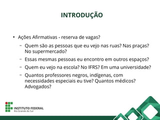 INTRODUÇÃO
●
Ações Afirmativas - reserva de vagas?
– Quem são as pessoas que eu vejo nas ruas? Nas praças?
No supermercado?
– Essas mesmas pessoas eu encontro em outros espaços?
– Quem eu vejo na escola? No IFRS? Em uma universidade?
– Quantos professores negros, indígenas, com
necessidades especiais eu tive? Quantos médicos?
Advogados?
 
