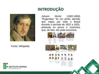 INTRODUÇÃO
Johann Moritz (1802-1858)
“Rugendas” foi um pintor alemão
que viajou por todo o Brasil
durante o período de 1822 a 1825,
pintando os povos e costumes
que, de fato, ele pode encontrar.
Fonte: Wikipédia
 