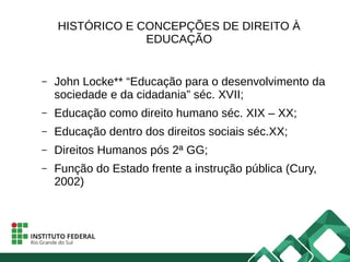 HISTÓRICO E CONCEPÇÕES DE DIREITO À
EDUCAÇÃO
– John Locke** “Educação para o desenvolvimento da
sociedade e da cidadania” séc. XVII;
– Educação como direito humano séc. XIX – XX;
– Educação dentro dos direitos sociais séc.XX;
– Direitos Humanos pós 2ª GG;
– Função do Estado frente a instrução pública (Cury,
2002)
 