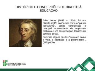 HISTÓRICO E CONCEPÇÕES DE DIREITO À
EDUCAÇÃO
John Locke (1632 – 1704); foi um
filósofo inglês conhecido como o "pai do
liberalismo", sendo considerado o
principal representante do empirismo
britânico e um dos principais teóricos do
contrato social.
Defendia alguns direitos “naturais” como
a vida, a liberdade e a propriedade .
(Wikipédia).
 