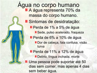 Água no corpo humano
A água representa 70% da
massa do corpo humano.
Sintomas de desidratação:
Perda de 1% a 5% de água
Sede, pulso acelerado, fraqueza
Perda de 6% a 10% de água
Dor de cabeça, fala confusa, visão
turva
Perda de 11% a 12% de água
Delírio, língua inchada, morte
Uma pessoa pode suportar até 50
dias sem comer, mas apenas 4 dias
sem beber água.
 