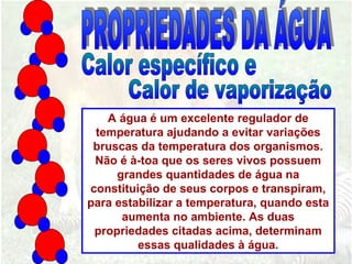 A água é um excelente regulador de
temperatura ajudando a evitar variações
bruscas da temperatura dos organismos.
Não é à-toa que os seres vivos possuem
grandes quantidades de água na
constituição de seus corpos e transpiram,
para estabilizar a temperatura, quando esta
aumenta no ambiente. As duas
propriedades citadas acima, determinam
essas qualidades à água.
 