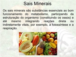 Sais Minerais
Os sais minerais são substâncias essenciais ao bom
funcionamento do metabolismo, participando da
estruturação do organismo (constituindo os ossos) e
até mesmo integrando reações direta ou
indiretamente vitais, por exemplo, a fotossíntese e a
respiração.
 