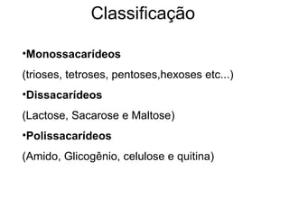 Classificação
•Monossacarídeos
(trioses, tetroses, pentoses,hexoses etc...)
•Dissacarídeos
(Lactose, Sacarose e Maltose)
•Polissacarídeos
(Amido, Glicogênio, celulose e quitina)
 