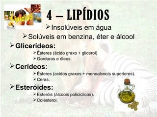 4 – LIPÍDIOS
Insolúveis em água
Solúveis em benzina, éter e álcool
Glicerídeos:
Ésteres (ácido graxo + glicerol).
Gorduras e óleos.
Cerídeos:
Ésteres (acidos graxos + monoalcoois superiores).
Ceras.
Esteróides:
Esteróis (álcoois policíclicos).
Colesterol.
 