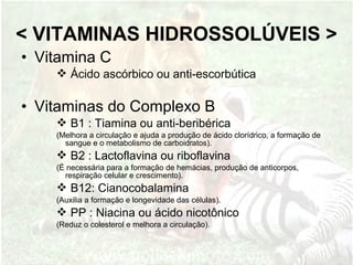 • Vitamina C
 Ácido ascórbico ou anti-escorbútica
• Vitaminas do Complexo B
 B1 : Tiamina ou anti-beribérica
(Melhora a circulação e ajuda a produção de ácido clorídrico, a formação de
sangue e o metabolismo de carboidratos).
 B2 : Lactoflavina ou riboflavina
(É necessária para a formação de hemácias, produção de anticorpos,
respiração celular e crescimento).
 B12: Cianocobalamina
(Auxilia a formação e longevidade das células).
 PP : Niacina ou ácido nicotônico
(Reduz o colesterol e melhora a circulação).
< VITAMINAS HIDROSSOLÚVEIS >
 