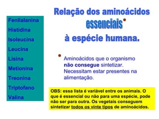 Fenilalanina
Histidina
Isoleucina
Leucina
Lisina
Metionina
Treonina
Triptofano
Valina
Aminoácidos que o organismo
não consegue sintetizar.
Necessitam estar presentes na
alimentação.
OBS: essa lista é variável entre os animais. O
que é essencial ou não para uma espécie, pode
não ser para outra. Os vegetais conseguem
sintetizar todos os vinte tipos de aminoácidos.
 